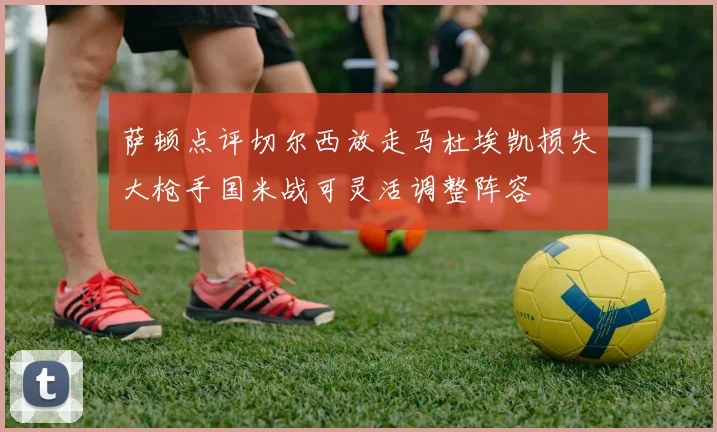 萨顿点评切尔西放走马杜埃凯损失大枪手国米战可灵活调整阵容