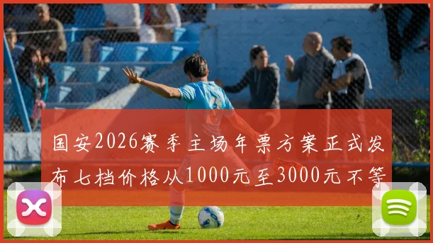 国安2026赛季主场年票方案正式发布七档价格从1000元至3000元不等