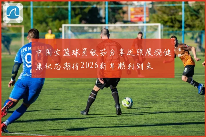 中国女篮球员张茹分享近照展现健康状态期待2026新年顺利到来