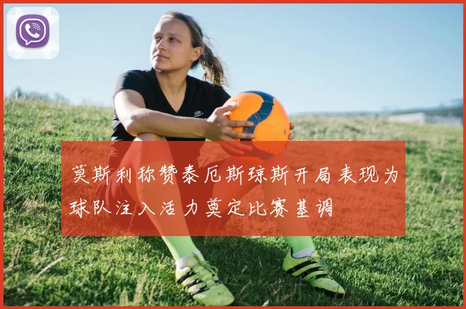 莫斯利称赞泰厄斯琼斯开局表现为球队注入活力奠定比赛基调