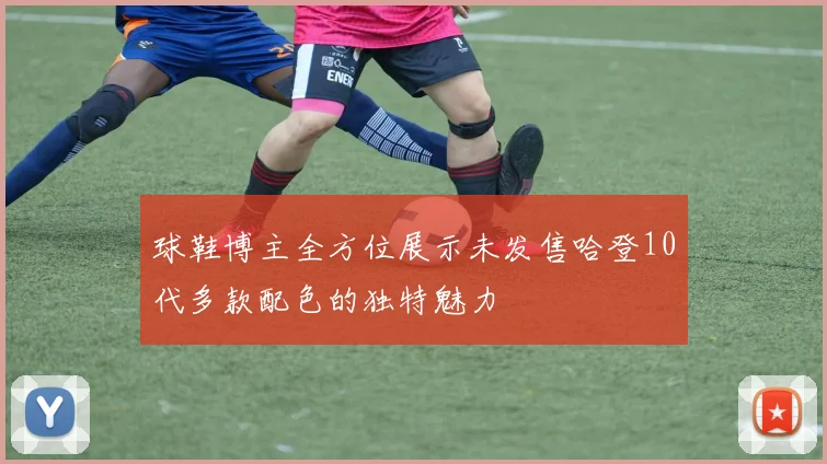 球鞋博主全方位展示未发售哈登10代多款配色的独特魅力