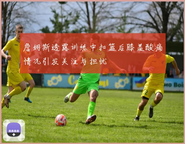 詹姆斯透露训练中扣篮后膝盖酸痛情况引发关注与担忧