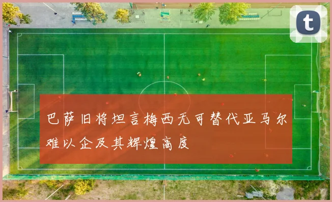 巴萨旧将坦言梅西无可替代亚马尔难以企及其辉煌高度