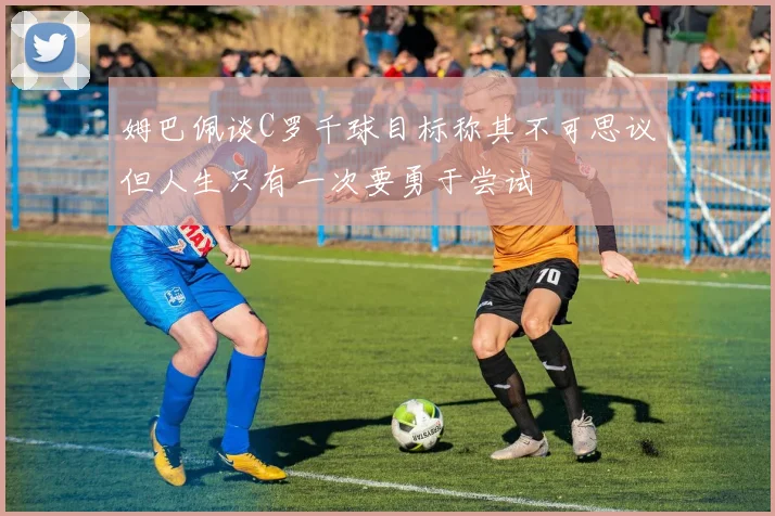 姆巴佩谈C罗千球目标称其不可思议但人生只有一次要勇于尝试