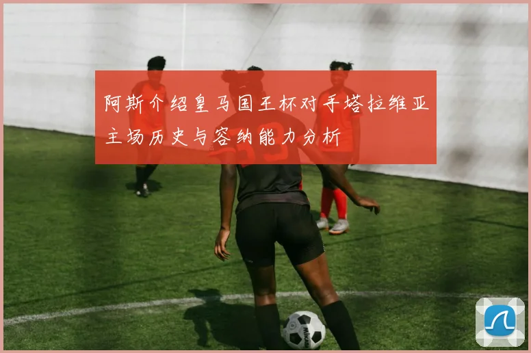 阿斯介绍皇马国王杯对手塔拉维亚主场历史与容纳能力分析