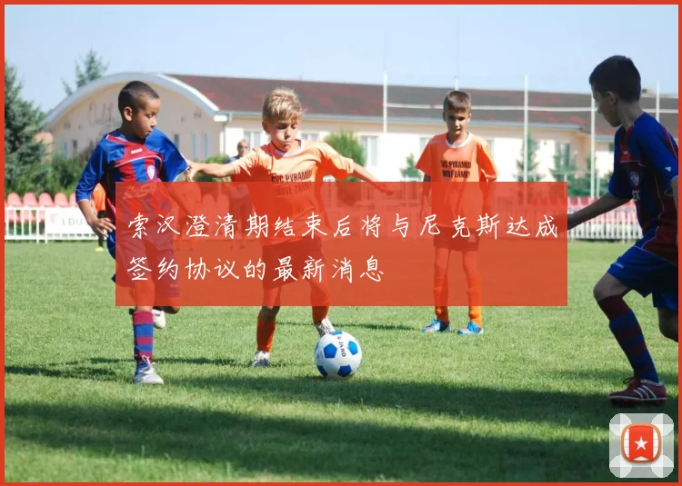 索汉澄清期结束后将与尼克斯达成签约协议的最新消息