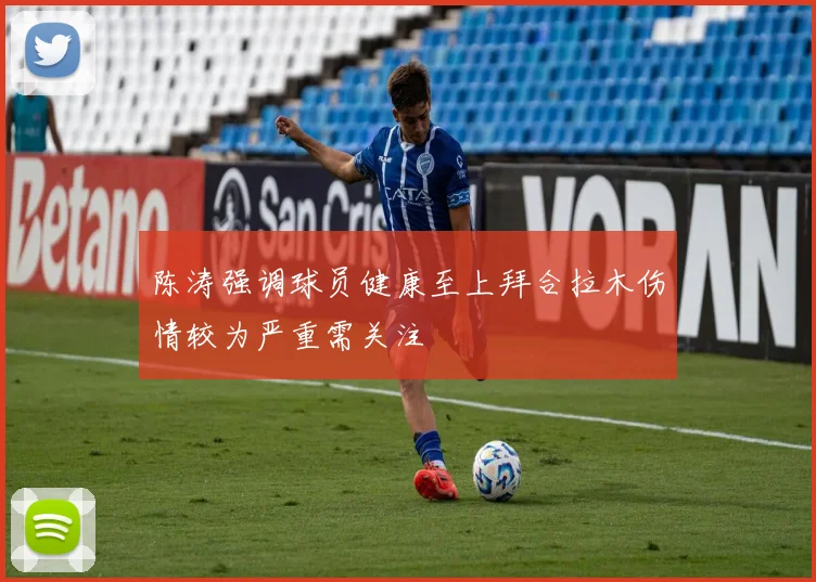 陈涛强调球员健康至上拜合拉木伤情较为严重需关注