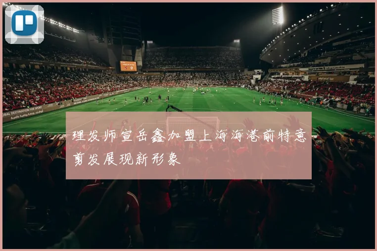 理发师宣岳鑫加盟上海海港前特意剪发展现新形象