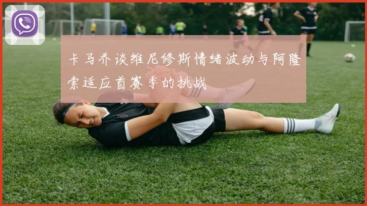 卡马乔谈维尼修斯情绪波动与阿隆索适应首赛季的挑战