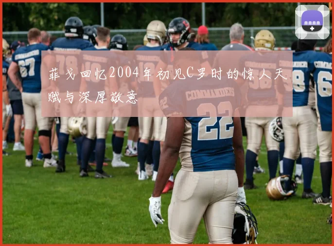 菲戈回忆2004年初见C罗时的惊人天赋与深厚敬意