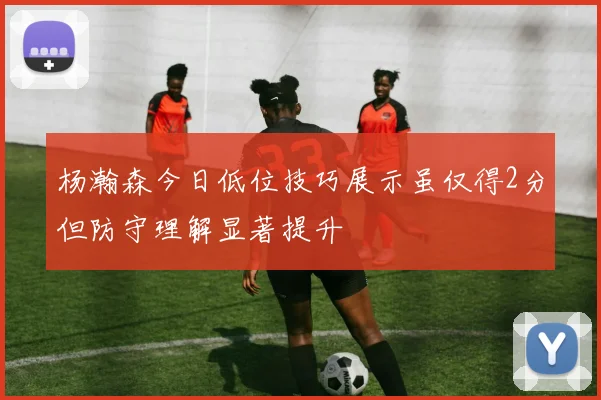 杨瀚森今日低位技巧展示虽仅得2分但防守理解显著提升