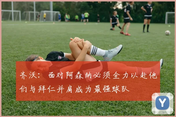 齐沃：面对阿森纳必须全力以赴他们与拜仁并肩成为最强球队