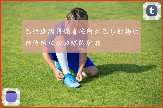 巴西连线再现奇迹阿尔巴妙射梅西神传助攻助力球队胜利