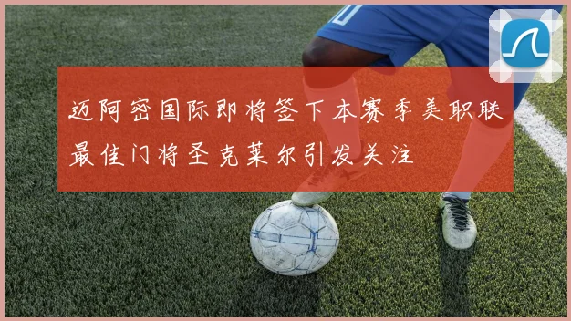迈阿密国际即将签下本赛季美职联最佳门将圣克莱尔引发关注