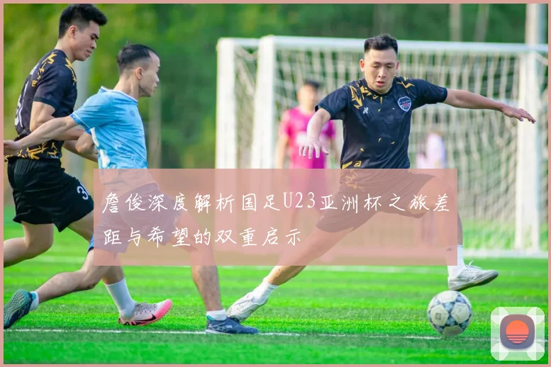 詹俊深度解析国足U23亚洲杯之旅差距与希望的双重启示
